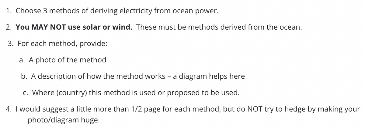 1. Choose 3 methods of deriving electricity from ocean power.
2. YOU MAY NOT use solar or wind. These must be methods derived from the ocean.
3. For each method, provide:
a. A photo of the method
b. A description of how the method works - a diagram helps here
c. Where (country) this method is used or proposed to be used.
4. I would suggest a little more than 1/2 page for each method, but do NOT try to hedge by making your
photo/diagram huge.