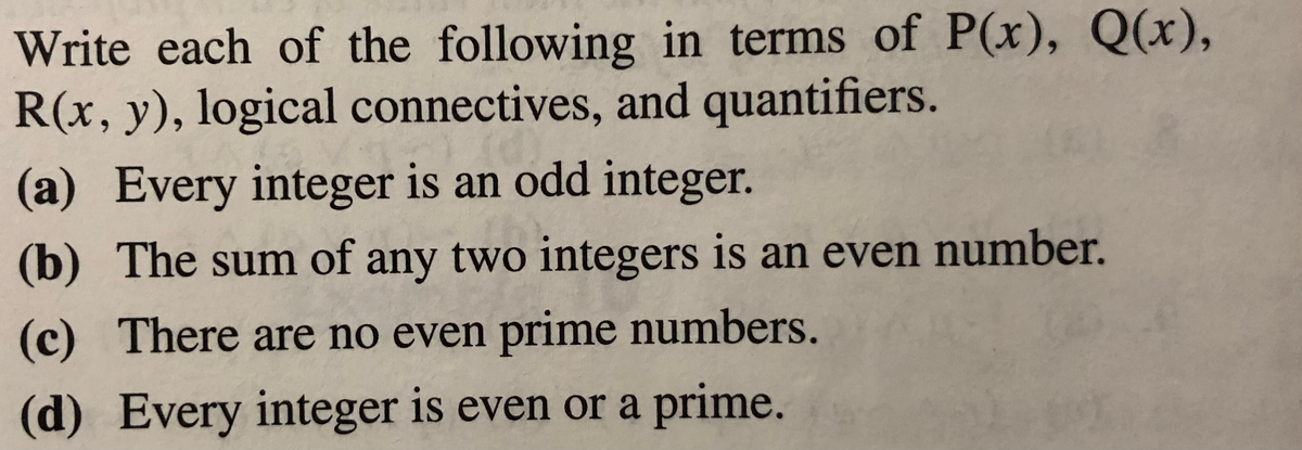 Write each of the following in terms of P(x), Q(x),
R(x, y), logical connectives, and quantifiers.
(a) Every integer is an odd integer.
(b) The sum of any two integers is an even number.
(c) There are no even prime numbers.
(d) Every integer is even or a prime.
