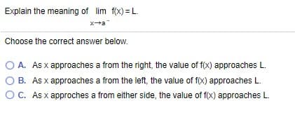 Explain the meaning of lim f(x) = L.
xa
Choose the correct answer below.
O A. Asx approaches a from the right, the value of f(x) approaches L.
O B. As x approaches a from the left, the value of f(x) approaches L.
OC. As x approches a from either side, the value of f(x) approaches L.
