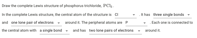 Draw the complete Lewis structure of phosphorus trichloride, PCl .
In the complete Lewis structure, the central atom of the structure is CI
It has three single bonds
and one lone pair of electrons
around it. The peripheral atoms are P
. Each one is connected to
the central atom with a single bond
and has two lone pairs of electrons
around it.
