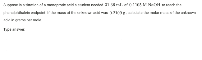 Suppose in a titration of a monoprotic acid a student needed 31.36 mL of 0.1105 M NaOH to reach the
phenolphthalein endpoint. If the mass of the unknown acid was 0.2109 g, calculate the molar mass of the unknown
acid in grams per mole.
Type answer:
