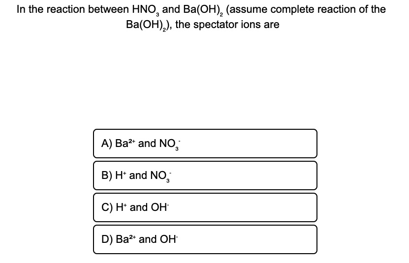 In the reaction between HNO, and Ba(OH), (assume complete reaction of the
Ba(OH),), the spectator ions are
3
A) Ba2* and NO,
3
B) H* and NO,
C) H* and OH:
D) Ba2* and OH
