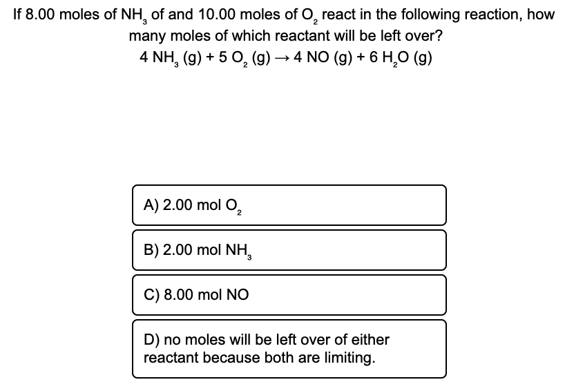 If 8.00 moles of NH, of and 10.00 moles of O, react in the following reaction, how
many moles of which reactant will be left over?
4 NH, (g) + 5 0, (g) → 4 NO (g) + 6 H,O (g)
A) 2.00 mol O,
B) 2.00 mol NH,
C) 8.00 mol NO
D) no moles will be left over of either
reactant because both are limiting.

