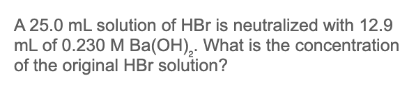 A 25.0 mL solution of HBr is neutralized with 12.9
mL of 0.230 M Ba(OH),. What is the concentration
of the original HBr solution?
