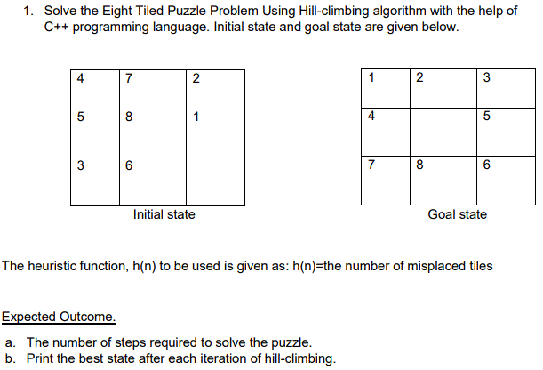 1. Solve the Eight Tiled Puzzle Problem Using Hill-climbing algorithm with the help of
C++ programming language. Initial state and goal state are given below.
7
2
1
2
3
5
8
1
5
3
6
7
8
6
Initial state
Goal state
The heuristic function, h(n) to be used is given as: h(n)=the number of misplaced tiles
Expected Outcome.
a. The number of steps required to solve the puzzle.
b. Print the best state after each iteration of hill-climbing.
4.
4.
