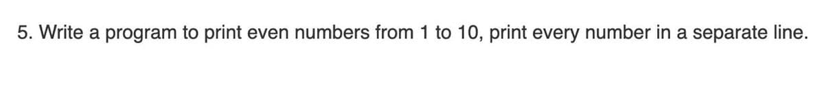 5. Write a program to print even numbers from 1 to 10, print every number in a separate line.
