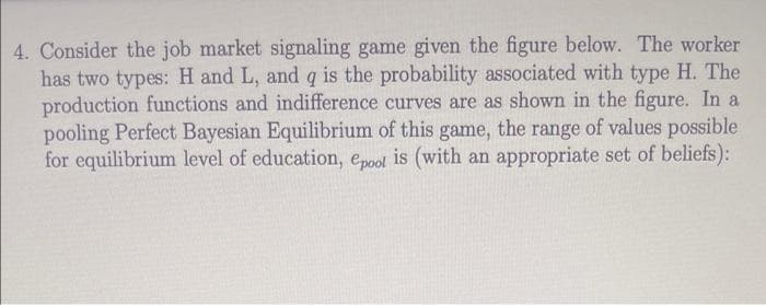 4. Consider the job market signaling game given the figure below. The worker
has two types: H and L, and q is the probability associated with type H. The
production functions and indifference curves are as shown in the figure. In a
pooling Perfect Bayesian Equilibrium of this game, the range of values possible
for equilibrium level of education, epool is (with an appropriate set of beliefs):
