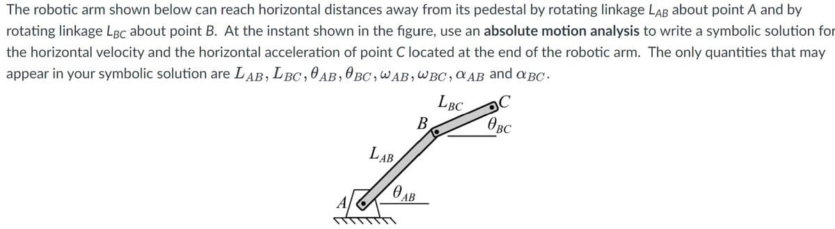 The robotic arm shown below can reach horizontal distances away from its pedestal by rotating linkage LAB about point A and by
rotating linkage LBc about point B. At the instant shown in the figure, use an absolute motion analysis to write a symbolic solution for
the horizontal velocity and the horizontal acceleration of point C located at the end of the robotic arm. The only quantities that may
appear in your symbolic solution are LAB, LBC,0AB,0 BC,WAB,WBC ,a AB and aBC -
LBC
B
OBC
LAB
АВ
OAB
