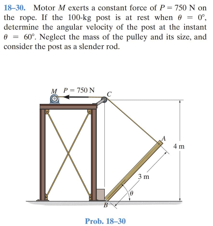 18–30. Motor M exerts a constant force of P = 750 N on
the rope. If the 100-kg post is at rest when 0
determine the angular velocity of the post at the instant
0 = 60°. Neglect the mass of the pulley and its size, and
consider the post as a slender rod.
%3D
0°,
М Р3750N
A
4 m
3 m
В
Prob. 18–30
