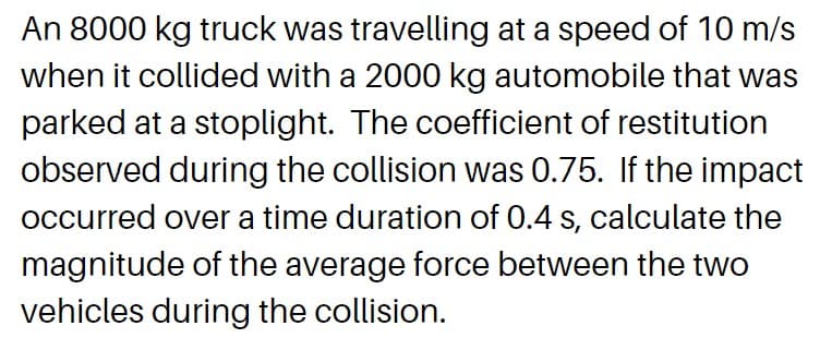 An 8000 kg truck was travelling at a speed of 10 m/s
when it collided with a 2000 kg automobile that was
parked at a stoplight. The coefficient of restitution
observed during the collision was 0.75. If the impact
occurred over a time duration of 0.4 s, calculate the
magnitude of the average force between the two
vehicles during the collision.
