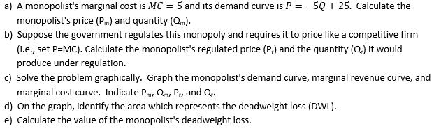 a) A monopolist's marginal cost is MC = 5 and its demand curve is P = -5Q+ 25. Calculate the
monopolist's price (PM) and quantity (Qm).
b) Suppose the government regulates this monopoly and requires it to price like a competitive firm
(i.e., set P=MC). Calculate the monopolist's regulated price (P,) and the quantity (Q.) it would
produce under regulation.
c) Solve the problem graphically. Graph the monopolist's demand curve, marginal revenue curve, and
marginal cost curve. Indicate P, Q, Pr, and Q..
d) On the graph, identify the area which represents the deadweight loss (DWL).
e) Calculate the value of the monopolist's deadweight loss.