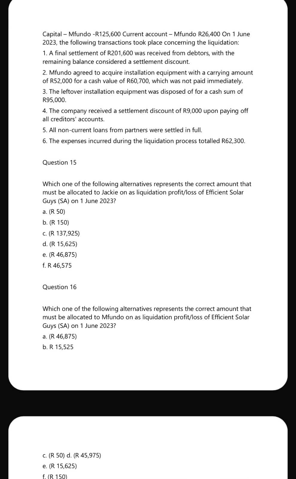 Capital
Mfundo -R125,600 Current account - Mfundo R26,400 On 1 June
2023, the following transactions took place concerning the liquidation:
1. A final settlement of R201,600 was received from debtors, with the
remaining balance considered a settlement discount.
2. Mfundo agreed to acquire installation equipment with a carrying amount
of R52,000 for a cash value of R60,700, which was not paid immediately.
3. The leftover installation equipment was disposed of for a cash sum of
R95,000.
4. The company received a settlement discount of R9,000 upon paying off
all creditors' accounts.
5. All non-current loans from partners were settled in full.
6. The expenses incurred during the liquidation process totalled R62,300.
Question 15
Which one of the following alternatives represents the correct amount that
must be allocated to Jackie on as liquidation profit/loss of Efficient Solar
Guys (SA) on 1 June 2023?
a. (R 50)
b. (R 150)
c. (R 137,925)
d. (R 15,625)
e. (R 46,875)
f. R 46,575
Question 16
Which one of the following alternatives represents the correct amount that
must be allocated to Mfundo on as liquidation profit/loss of Efficient Solar
Guys (SA) on 1 June 2023?
a. (R 46,875)
b. R 15,525
c. (R 50) d. (R 45,975)
e. (R 15,625)
f. (R 150)