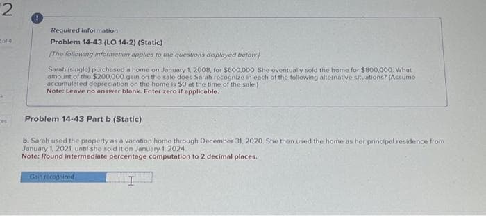2
ces
!
Required information
Problem 14-43 (LO 14-2) (Static)
(The following information applies to the questions displayed below)
Sarah (single) purchased a home on January 1, 2008, for $600,000. She eventually sold the home for $800,000. What
amount of the $200,000 gain on the sale does Sarah recognize in each of the following alternative situations? (Assume
accumulated depreciation on the home is $0 at the time of the sale)
Note: Leave no answer blank. Enter zero if applicable..
Problem 14-43 Part b (Static)
b. Sarah used the property as a vacation home through December 31, 2020 She then used the home as her principal residence from
January 1, 2021, until she sold it on January 1, 2024
Note: Round intermediate percentage computation to 2 decimal places.
Gain recognized
I