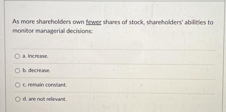 As more shareholders own fewer shares of stock, shareholders' abilities to
monitor managerial decisions:
O a. increase.
b. decrease.
O c. remain constant.
O d. are not relevant.