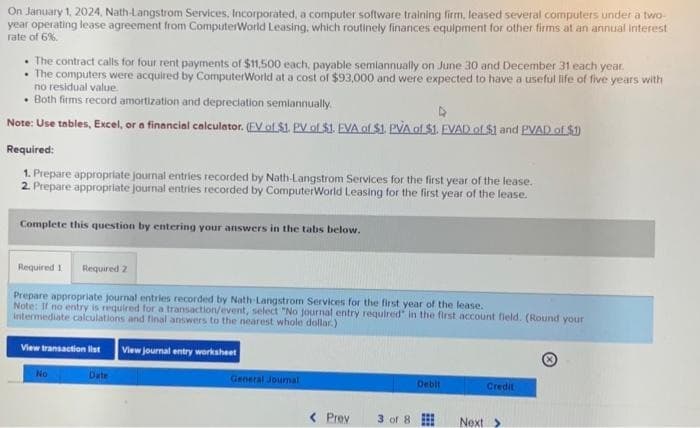 On January 1, 2024, Nath-Langstrom Services, Incorporated, a computer software training firm, leased several computers under a two-
year operating lease agreement from ComputerWorld Leasing, which routinely finances equipment for other firms at an annual interest
rate of 6%.
• The contract calls for four rent payments of $11,500 each, payable semiannually on June 30 and December 31 each year.
The computers were acquired by ComputerWorld at a cost of $93,000 and were expected to have a useful life of five years with
no residual value.
. Both firms record amortization and depreciation semiannually.
Note: Use tables, Excel, or a financial calculator. (EV of $1. PV of $1. EVA of $1. PVA of $1. FVAD of $1 and PVAD of $1)
Required:
1. Prepare appropriate journal entries recorded by Nath-Langstrom Services for the first year of the lease.
2. Prepare appropriate journal entries recorded by ComputerWorld Leasing for the first year of the lease.
Complete this question by entering your answers in the tabs below.
Required 1 Required 2
Prepare appropriate journal entries recorded by Nath-Langstrom Services for the first year of the lease.
Note: If no entry is required for a transaction/event, select "No journal entry required in the first account field. (Round your
intermediate calculations and final answers to the nearest whole dollar)
View transaction list View journal entry worksheet
No
Date
General Journal
< Prev
3 of 8
Debit
www
***
Credit
Next >