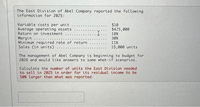 The East Division of Abel Company reported the following
information for 2025:
Variable costs per unit
Average operating assets
Return on investment..
Margin
Minimum required rate of return
Sales (in units)
I
$10
$425,000
18%
30%
11%
15,000 units
The management of Abel Company is beginning to budget for
2026 and would like answers to some what-if scenarios.
Calculate the number of units the East Division needed
to sell in 2025 in order for its residual income to be
50% larger than what was reported.