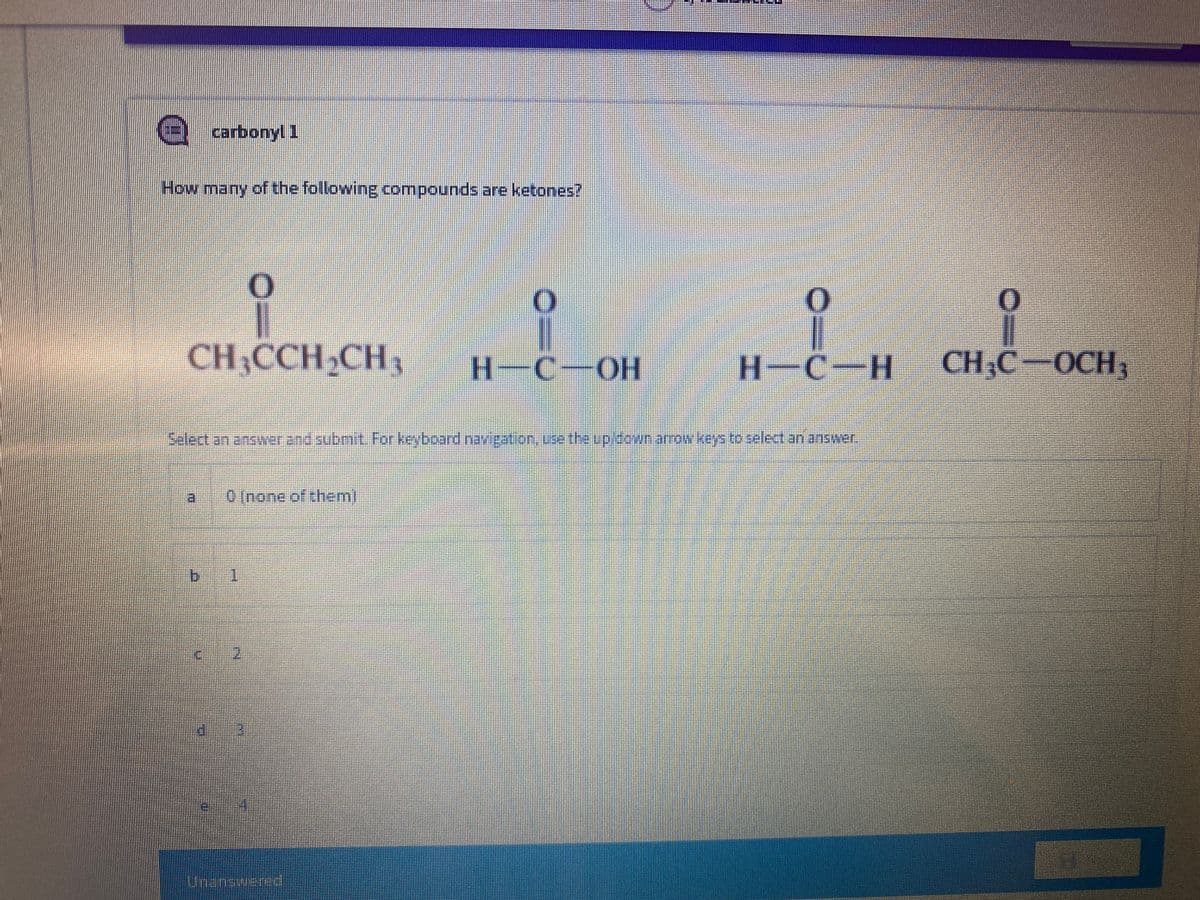 carbonyl 1
How many of the following compounds are ketones?
CH,CCH,CH,
H-C-OH
H-C-H
CH.C
-OCH,
0 Inone of them)
Unansiueed
