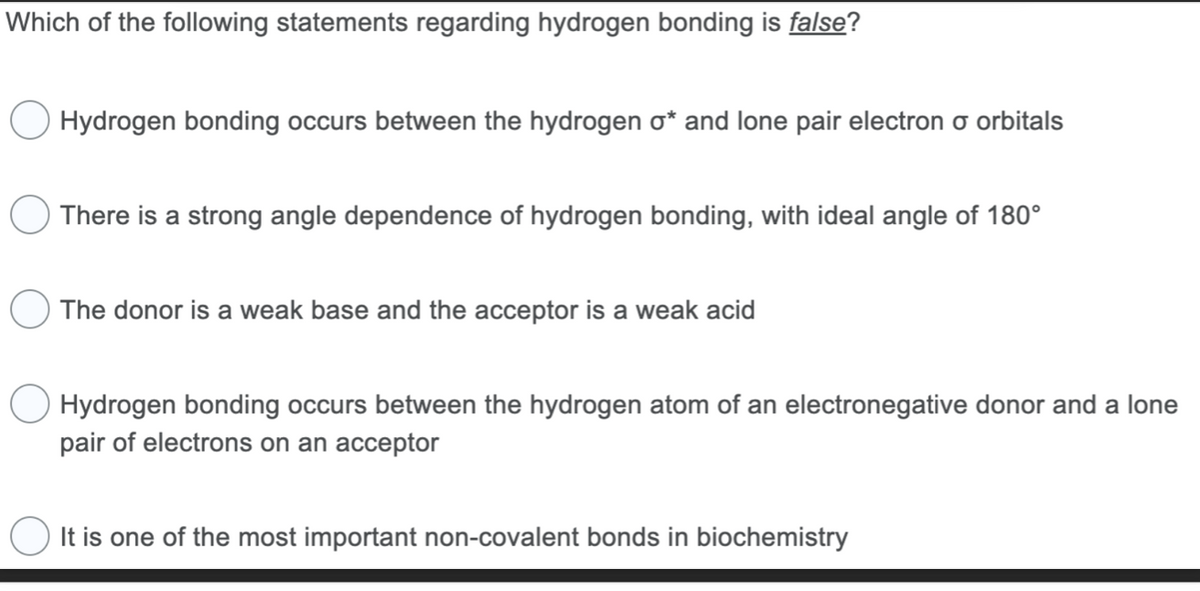 Which of the following statements regarding hydrogen bonding is false?
Hydrogen bonding occurs between the hydrogen o* and lone pair electron o orbitals
There is a strong angle dependence of hydrogen bonding, with ideal angle of 180°
The donor is a weak base and the acceptor is a weak acid
Hydrogen bonding occurs between the hydrogen atom of an electronegative donor and a lone
pair of electrons on an acceptor
It is one of the most important non-covalent bonds in biochemistry