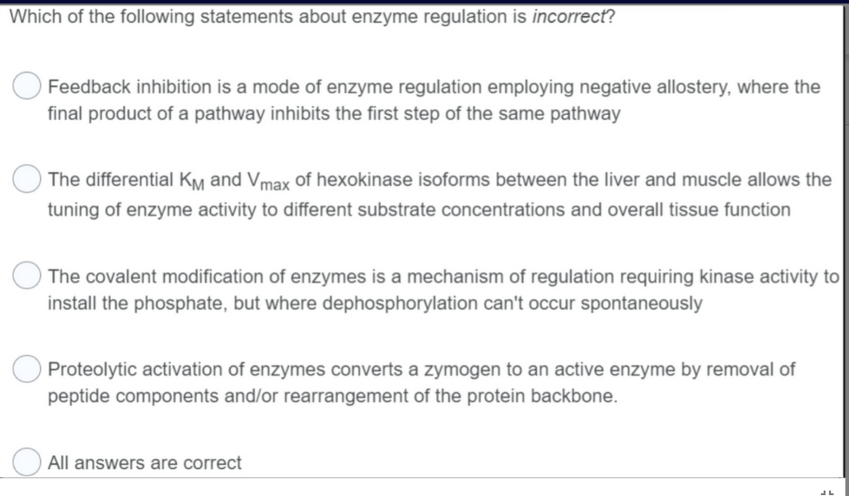 Which of the following statements about enzyme regulation is incorrect?
Feedback inhibition is a mode of enzyme regulation employing negative allostery, where the
final product of a pathway inhibits the first step of the same pathway
The differential KM and Vmax of hexokinase isoforms between the liver and muscle allows the
tuning of enzyme activity to different substrate concentrations and overall tissue function
The covalent modification of enzymes is a mechanism of regulation requiring kinase activity to
install the phosphate, but where dephosphorylation can't occur spontaneously
Proteolytic activation of enzymes converts a zymogen to an active enzyme by removal of
peptide components and/or rearrangement of the protein backbone.
O All answers are correct
LL