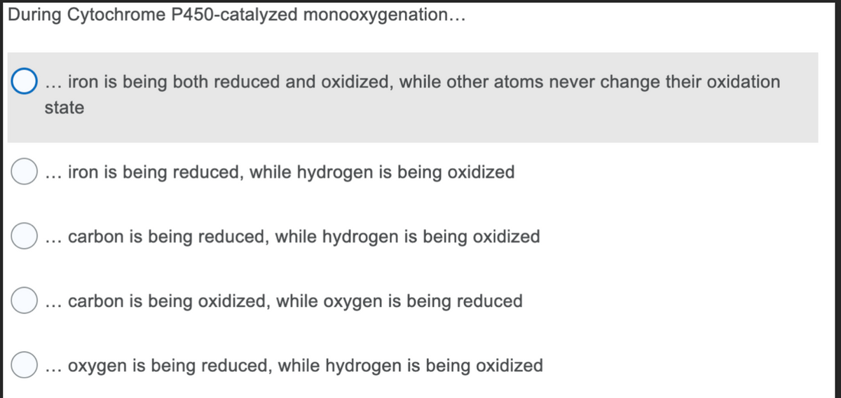 During Cytochrome P450-catalyzed monooxygenation...
... iron is being both reduced and oxidized, while other atoms never change their oxidation
state
iron is being reduced, while hydrogen is being oxidized
O
O
O ... oxygen is being reduced, while hydrogen is being oxidized
carbon is being reduced, while hydrogen is being oxidized
carbon is being oxidized, while oxygen is being reduced