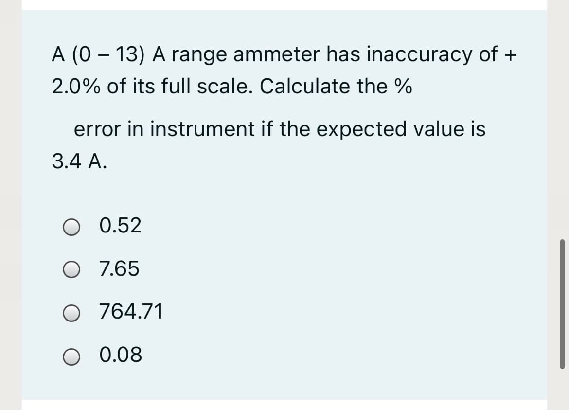 A (0 – 13) A range ammeter has inaccuracy of +
2.0% of its full scale. Calculate the %
error in instrument if the expected value is
3.4 A.
.
O 0.52
O 7.65
O 764.71
0.08
