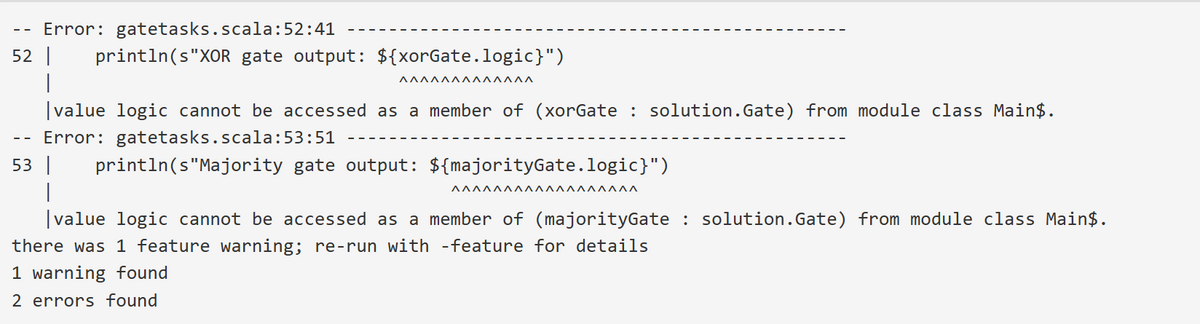 Error: gatetasks.scala:52:41
52 | println(s"XOR gate output: ${xorGate.logic}")
|
ΑΛΛΛΛΛΛΛΛΛΛΛΛ
--
|value logic cannot be accessed as a member of (xorGate : solution.Gate) from module class Main$.
Error: gatetasks.scala:53:51
53 | println(s"Majority gate output: ${majorityGate.logic}")
ΑΑΑΑΑΑΑΑΑΑΑΛΛΛΛΛΛΑ
|value logic cannot be accessed as a member of (majorityGate : solution.Gate) from module class Main$.
there was 1 feature warning; re-run with -feature for details
1 warning found
2 errors found