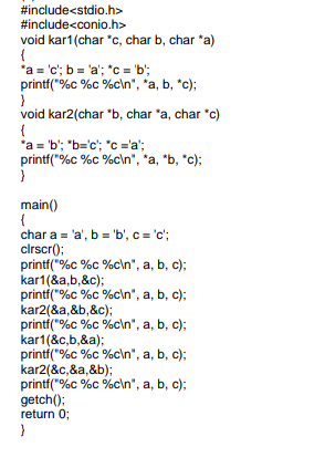 #include<stdio.h>
#include<conio.h>
void kar1(char "c, char b, char *a)
'a = 'c'; b = 'a'; *c = 'b';
printf("%c %c %c\n", *a, b, *c);
void kar2(char "b, char "a, char *c)
*a = 'b'; "b='c'; "c ='a';
printf("%c %c %c\n", *a, *b, *c);
main()
char a = 'a', b = 'b', c = 'c';
clrscr():
printf("%c %c %c\n", a, b, c);
kar1(&a,b,&c);
printf("%c %c %c\n", a, b, c);
kar2(&a,&b,&c);
printf("%c %c %c\n", a, b, c);
kar1(&c,b,&a);
printf("%c %c %c\n", a, b, c);
kar2(&c,&a,&b);
printf("%c %c %c\n", a, b, c);
getch():
return 0;
