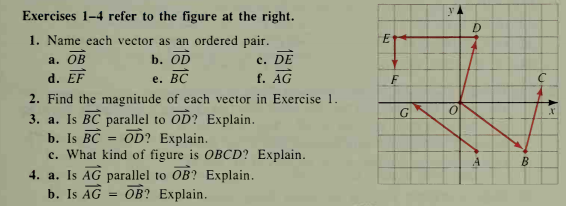 Exercises 1-4 refer to the figure at the right.
1. Name each vector as an ordered pair.
b. OD
E
а. ОВ
c. DE
d. EF
е. ВС
f. AG
2. Find the magnitude of each vector in Exercise 1.
G
3. a. Is BC parallel to OD? Explain.
OD? Explain.
b. Is BC =
c. What kind of figure is OBCD? Explain.
4. a. Is AG parallel to OB? Explain.
b. Is AG
B
Ов? Explain.
%3D
