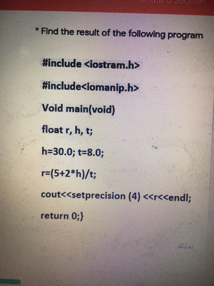 * Find the result of the following program
#include <iostram.h>
#include<iomanip.h>
Void main(void)
float r, h, t;
h=30.0; t-8.0%3B
r=(5+2*h)/t;
cout<<setprecision (4) <<r<<end%;
return 0;}

