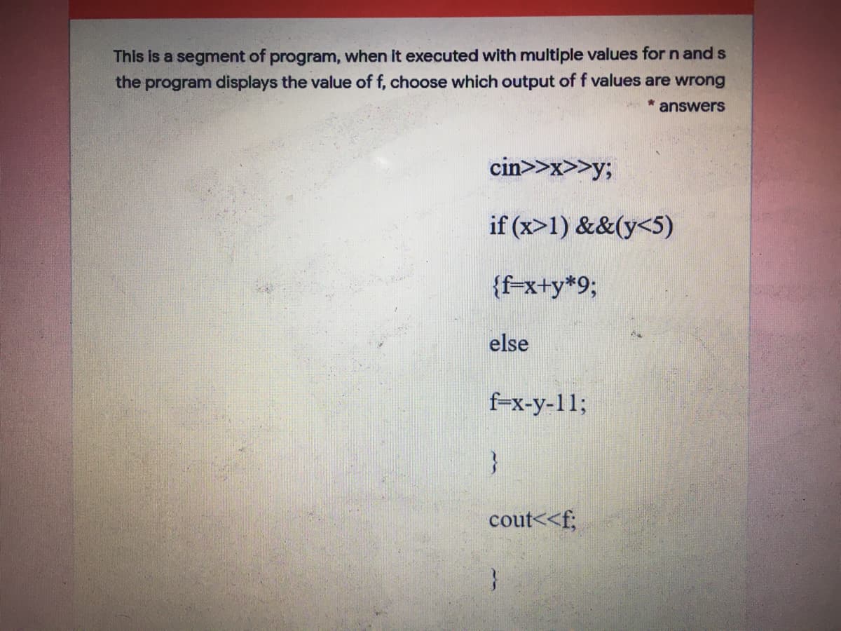 This is a segment of program, when It executed with multiple values for n and s
the program displays the value of f, choose which output of f values are wrong
* answers
cin>>x>>y;
if (x>1) &&(y<5)
{f-x+y*93;
else
f-x-y-11;
cout<<f;
