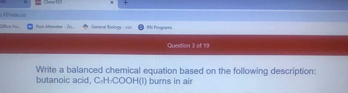 W)
10 Chem101
p.101edu.co
Office Ho...
Post Attendee - Zo..
General Biology - coc
RN Programs
Question 3 of 19
Write a balanced chemical equation based on the following description:
butanoic acid, CsH-COOH(I) burns in air
