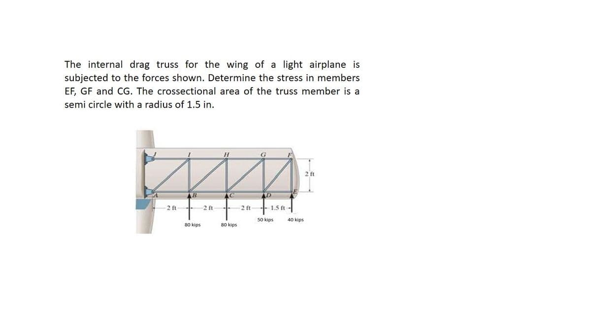 The internal drag truss for the wing of a light airplane is
subjected to the forces shown. Determine the stress in members
EF, GF and CG. The crossectional area of the truss member is a
semi circle with a radius of 1.5 in.
2 ft
AD
2 ft
-2 ft
2 ft
+ 1.5 ft-
50 kips
40 kips
80 kips
80 kips
