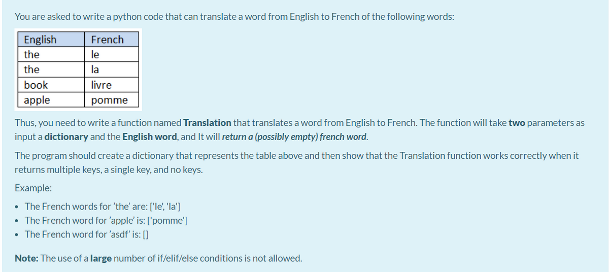 You are asked to write a python code that can translate a word from English to French of the following words:
English
French
the
le
the
la
book
livre
apple
pomme
Thus, you need to write a function named Translation that translates a word from English to French. The function will take two parameters as
input a dictionary and the English word, and It will return a (possibly empty) french word.
The program should create a dictionary that represents the table above and then show that the Translation function works correctly when it
returns multiple keys, a single key, and no keys.
Example:
• The French words for 'the' are: ['le', 'la']
• The French word for 'apple' is: ['pomme']
• The French word for 'asdf' is: []
Note: The use of a large number of if/elif/else conditions is not allowed.
