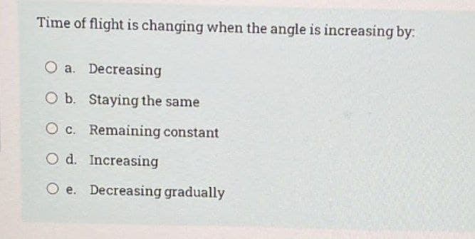 Time of flight is changing when the angle is increasing by:
O a. Decreasing
O b. Staying the same
O c. Remaining constant
O d. Increasing
O e. Decreasing gradually
