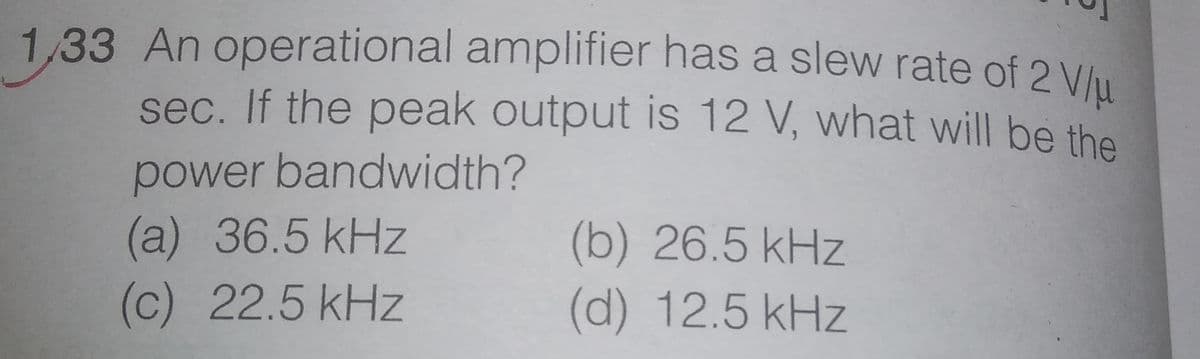 1,33 An operational amplifier has a slew rate of 2 Vlu
sec. If the peak output is 12 V, what will be the
power bandwidth?
(a) 36.5kHz
(b) 26.5 kHz
(d) 12.5kHz
(c) 22.5 kHz
