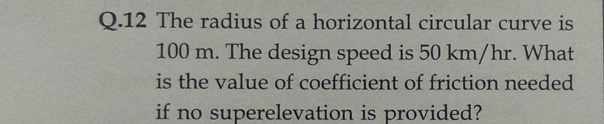 Q.12 The radius of a horizontal circular curve is
100 m. The design speed is 50 km/hr. What
is the value of coefficient of friction needed
if no superelevation is provided?
