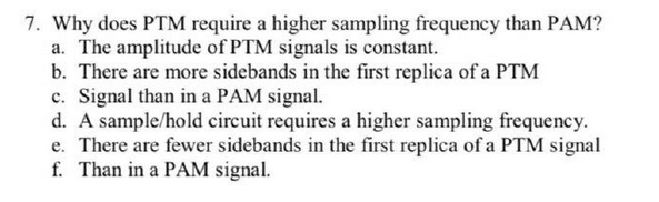 7. Why does PTM require a higher sampling frequency than PAM?
a. The amplitude of PTM signals is constant.
b. There are more sidebands in the first replica of a PTM
c. Signal than in a PAM signal.
d. A sample/hold circuit requires a higher sampling frequency.
e. There are fewer sidebands in the first replica of a PTM signal
f. Than in a PAM signal.
