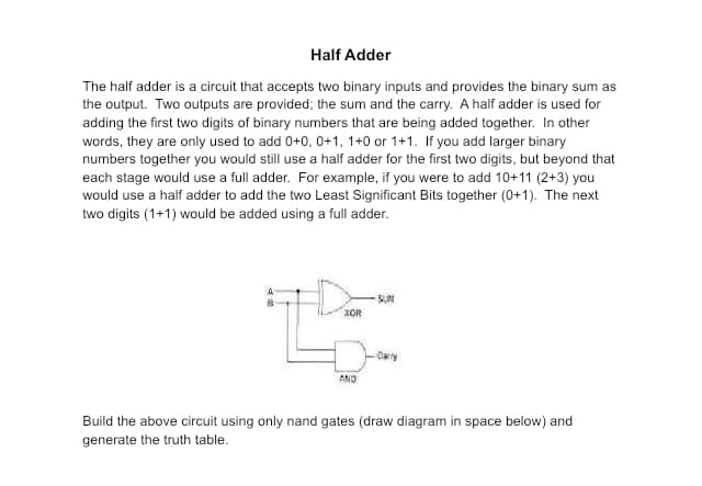 Half Adder
The half adder is a circuit that accepts two binary inputs and provides the binary sum as
the output. Two outputs are provided; the sum and the carry. A half adder is used for
adding the first two digits of binary numbers that are being added together. In other
words, they are only used to add 0+0, 0+1, 1+0 or 1+1. If you add larger binary
numbers together you would still use a half adder for the first two digits, but beyond that
each stage would use a full adder. For example, if you were to add 10+11 (2+3) you
would use a half adder to add the two Least Significant Bits together (0+1). The next
two digits (1+1) would be added using a full adder.
XOR
AND
-SUN
-Carry
Build the above circuit using only nand gates (draw diagram in space below) and
generate the truth table.