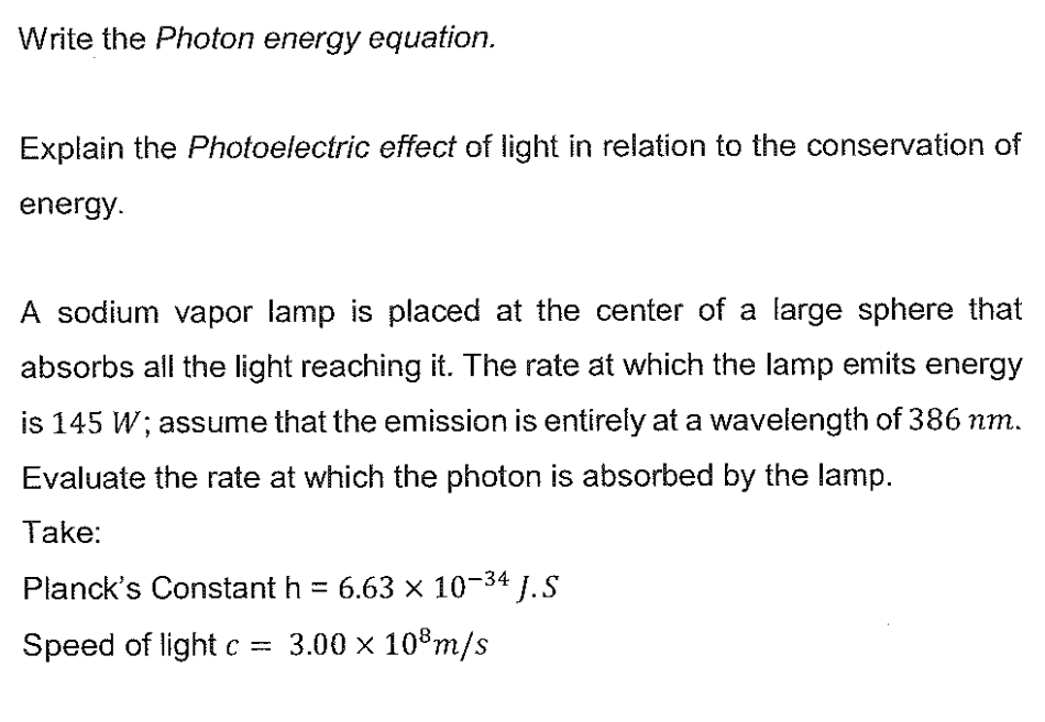 Write the Photon energy equation.
Explain the Photoelectric effect of light in relation to the conservation of
energy.
A sodium vapor lamp is placed at the center of a large sphere that
absorbs all the light reaching it. The rate at which the lamp emits energy
is 145 W; assume that the emission is entirely at a wavelength of 386 nm.
Evaluate the rate at which the photon is absorbed by the lamp.
Take:
Planck's Constant h = 6.63 x 10-34
4 J.S
Speed of light c = 3.00 x 10³ m/s