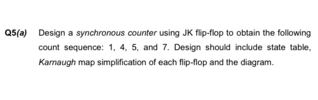 Q5(a) Design a synchronous counter using JK flip-flop to obtain the following
count sequence: 1, 4, 5, and 7. Design should include state table,
Karnaugh map simplification of each flip-flop and the diagram.

