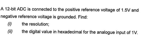 A 12-bit ADC is connected to the positive reference voltage of 1.5V and
negative reference voltage is grounded. Find:
(i)
the resolution;
the digital value in hexadecimal for the analogue input of 1V.