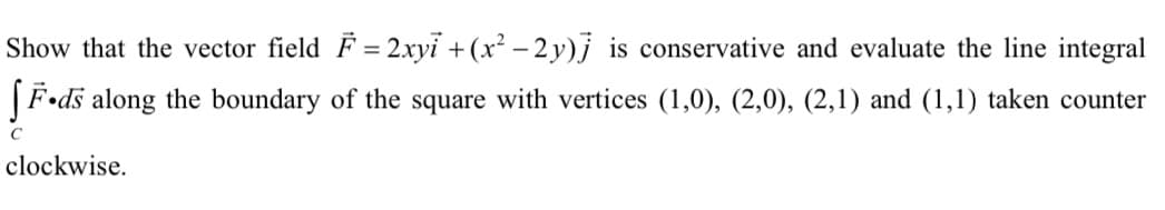 Show that the vector field F = 2.xyi + (x² – 2 y)j is conservative and evaluate the line integral
|F•ds along the boundary of the square with vertices (1,0), (2,0), (2,1) and (1,1) taken counter
clockwise.
