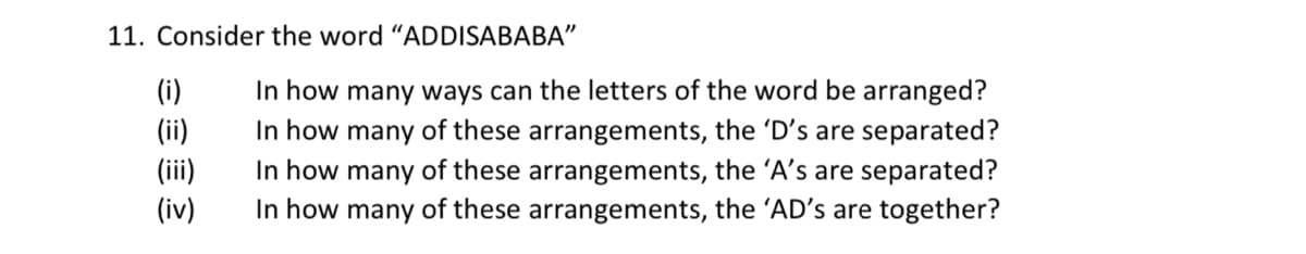 11. Consider the word "ADDISABABA"
In how many ways can the letters of the word be arranged?
In how many of these arrangements, the 'D's are separated?
In how many of these arrangements, the 'A's are separated?
In how many of these arrangements, the 'AD's are together?
(i)
(ii)
(ii)
(iv)
