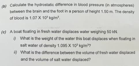 (b) Calculate the hydrostatic difference in blood pressure (in atmospheres)
between the brain and the foot in a person of height 1.50 m. The density
of blood is 1.07 X 10³ kg/m³.
(c) A boat floating in fresh water displaces water weighing 50 kN.
i) What is the weight of the water this boat displaces when floating in
salt water of density 1.095 X 10³ kg/m³?
ii) What is the difference between the volume of fresh water displaced
and the volume of salt water displaced?