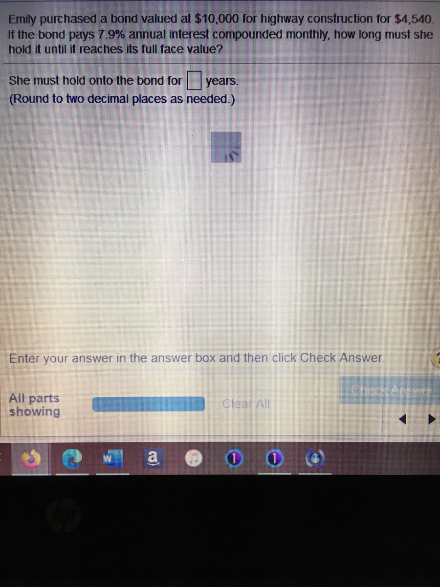 Emily purchased a bond valued at $10,000 for highway construction for $4,540.
If the bond pays 7.9% annual interest compounded monthly, how long must she
hold it until it reaches its full face value?
She must hold onto the bond for years.
(Round to two decimal places as needed.)
Enter your answer in the answer box and then click Check Answer.
CheckAnswer
All parts
showing
Clear All
a
