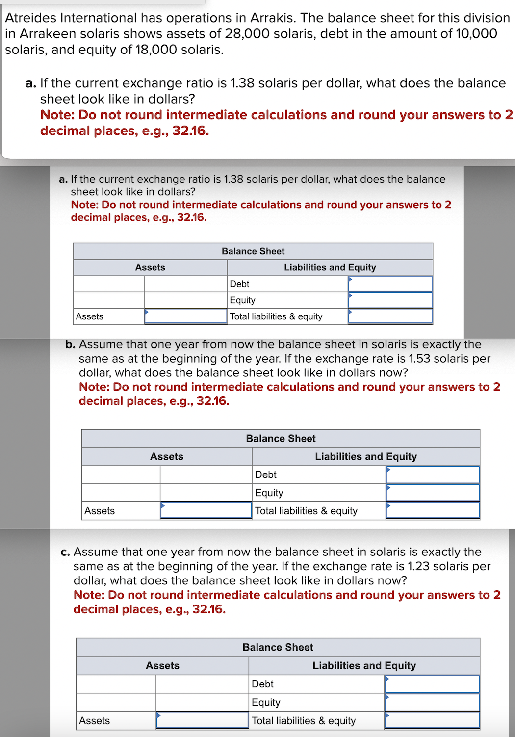 Atreides International has operations in Arrakis. The balance sheet for this division
in Arrakeen solaris shows assets of 28,000 solaris, debt in the amount of 10,000
solaris, and equity of 18,000 solaris.
a. If the current exchange ratio is 1.38 solaris per dollar, what does the balance
sheet look like in dollars?
Note: Do not round intermediate calculations and round your answers to 2
decimal places, e.g., 32.16.
a. If the current exchange ratio is 1.38 solaris per dollar, what does the balance
sheet look like in dollars?
Note: Do not round intermediate calculations and round your answers to 2
decimal places, e.g., 32.16.
Balance Sheet
Liabilities and Equity
Assets
Debt
Equity
Assets
Total liabilities & equity
b. Assume that one year from now the balance sheet in solaris is exactly the
same as at the beginning of the year. If the exchange rate is 1.53 solaris per
dollar, what does the balance sheet look like in dollars now?
Note: Do not round intermediate calculations and round your answers to 2
decimal places, e.g., 32.16.
Assets
Balance Sheet
Liabilities and Equity
Assets
Debt
Equity
Total liabilities & equity
c. Assume that one year from now the balance sheet in solaris is exactly the
same as at the beginning of the year. If the exchange rate is 1.23 solaris per
dollar, what does the balance sheet look like in dollars now?
Note: Do not round intermediate calculations and round your answers to 2
decimal places, e.g., 32.16.
Assets
Assets
Balance Sheet
Liabilities and Equity
Debt
Equity
Total liabilities & equity