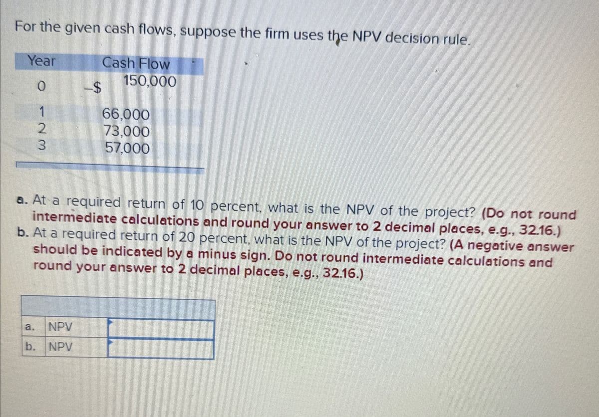 For the given cash flows, suppose the firm uses the NPV decision rule.
Year
0
O 23
-$
Cash Flow
150,000
66,000
73,000
57,000
a. At a required return of 10 percent, what is the NPV of the project? (Do not round
intermediate calculations and round your answer to 2 decimal places, e.g., 32.16.)
b. At a required return of 20 percent, what is the NPV of the project? (A negative answer
should be indicated by a minus sign. Do not round intermediate calculations and
round your answer to 2 decimal places, e.g., 32.16.)
a. NPV
b. NPV