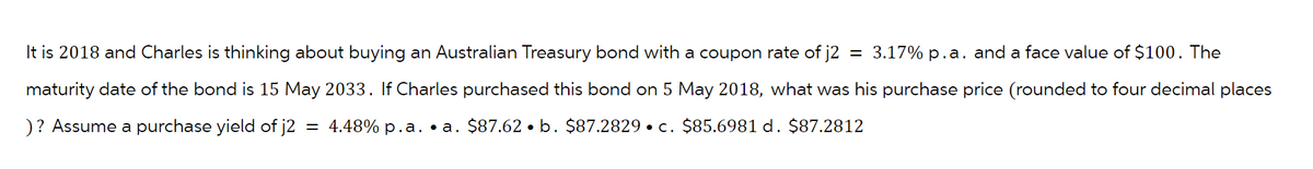 It is 2018 and Charles is thinking about buying an Australian Treasury bond with a coupon rate of j2
3.17% p.a. and a face value of $100. The
maturity date of the bond is 15 May 2033. If Charles purchased this bond on 5 May 2018, what was his purchase price (rounded to four decimal places
)? Assume a purchase yield of j2 = 4.48% p.a. a. $87.62. b. $87.2829 c. $85.6981 d. $87.2812