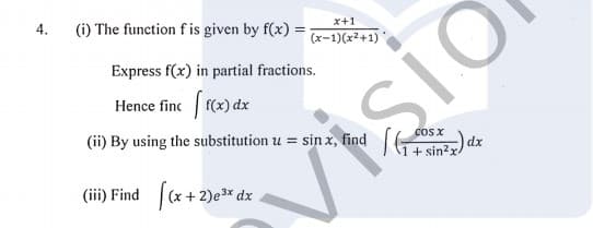 4.
(i) The function f is given by f(x) =
sio
SIO
x+1
(x-1)(x2+1)
Express f(x) in partial fractions.
Hence finc f(x) dx
(ii) By using the substitution u = sin x, find
CoS X
dx
+ sin?x
(iii) Find
|(x + 2)e3x dx
