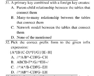 31. A primary key combined with a foreign key creates:
A. Parent-child relationship between the tables that
connect them
B. Many-to-many relationship between the tables
that connect them
C. Network model between the tables that connect
them
D. None of the mentioned
32. Pick the corret prefix form to the given infix
expression:
{A*|B/(C-D)*F//G)/ME+H]
A. PAB*-CDFG-CH
B. ABCD-F*/G/ EH+/
C. PA*/B-CDFG-EH
D. AB*/-CDFG EH
